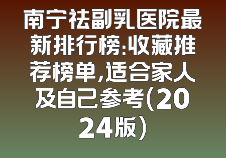 南宁祛副乳医院最新排行榜：收藏推荐榜单，适合家人及自己参考（2024版）