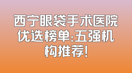 西宁眼袋手术医院优选榜单：五强机构推荐！