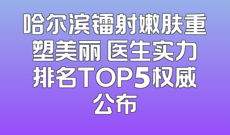 哈尔滨镭射嫩肤重塑美丽 医生实力排名TOP5权威公布