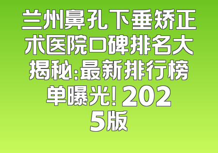兰州鼻孔下垂矫正术医院口碑排名大揭秘：最新排行榜单曝光！ 2025版