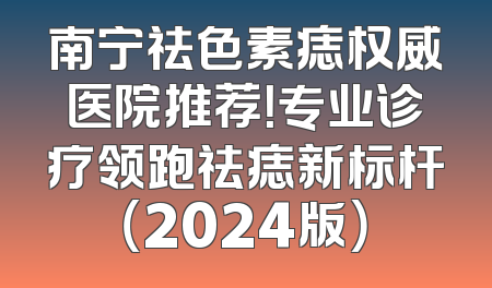 南宁祛色素痣权威医院推荐！专业诊疗领跑祛痣新标杆（2024版）