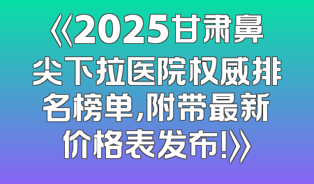 《2025甘肃鼻尖下拉医院权威排名榜单，附带最新价格表发布！》