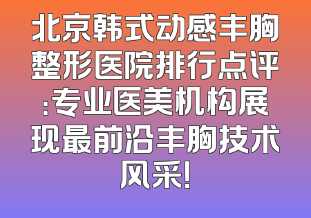 北京韩式动感丰胸整形医院排行点评：专业医美机构展现最前沿丰胸技术风采！
