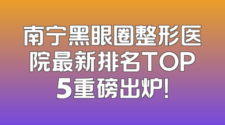 南宁黑眼圈整形医院最新排名TOP5重磅出炉！