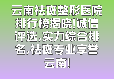 云南祛斑整形医院排行榜揭晓！诚信评选，实力综合排名，祛斑专业享誉云南！