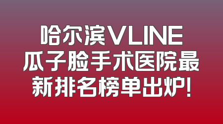哈尔滨VLINE瓜子脸手术医院最新排名榜单出炉！