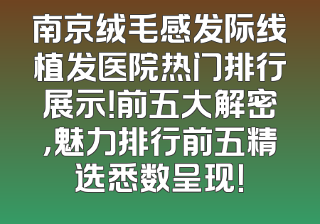 南京绒毛感发际线植发医院热门排行展示！前五大解密，魅力排行前五精选悉数呈现！