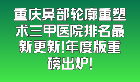 重庆鼻部轮廓重塑术三甲医院排名最新更新！年度版重磅出炉！