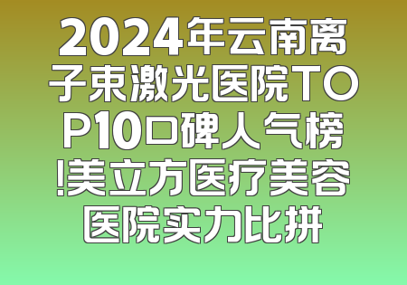 2024年云南离子束激光医院TOP10口碑人气榜！美立方医疗美容医院实力比拼
