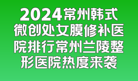 2024常州韩式微创处女膜修补医院排行常州兰陵整形医院热度来袭