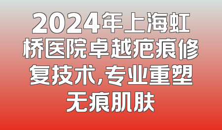 2024年上海虹桥医院卓越疤痕修复技术，专业重塑无痕肌肤