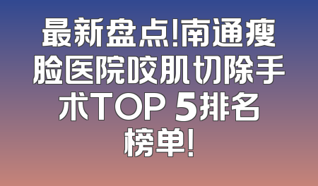 最新盘点！南通瘦脸医院咬肌切除手术TOP 5排名榜单！