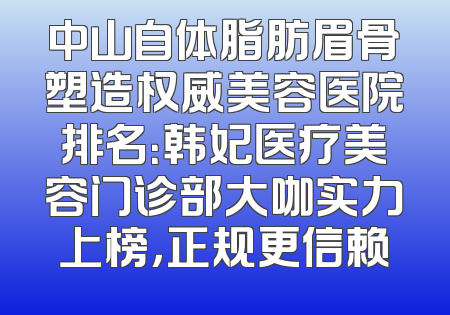 中山自体脂肪眉骨塑造权威美容医院排名：韩妃医疗美容门诊部大咖实力上榜，正规更信赖