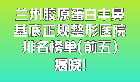 兰州胶原蛋白丰鼻基底正规整形医院排名榜单（前五）揭晓！