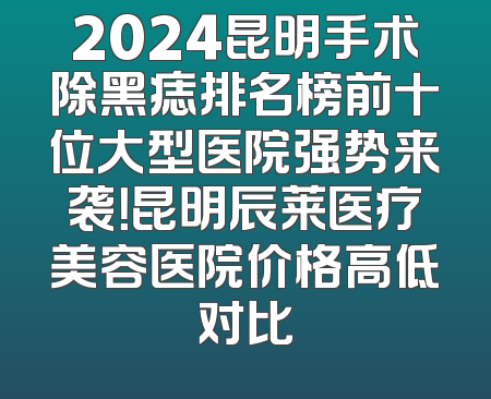 2024昆明手术除黑痣排名榜前十位大型医院强势来袭！昆明辰莱医疗美容医院价格高低对比