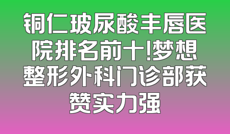铜仁玻尿酸丰唇医院排名前十！梦想整形外科门诊部获赞实力强