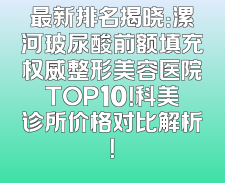 最新排名揭晓：漯河玻尿酸前额填充权威整形美容医院TOP10！科美诊所价格对比解析！
