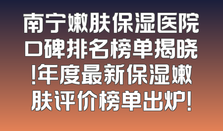 南宁嫩肤保湿医院口碑排名榜单揭晓！年度最新保湿嫩肤评价榜单出炉！
