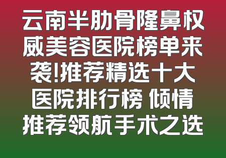 云南半肋骨隆鼻权威美容医院榜单来袭！推荐精选十大医院排行榜 倾情推荐领航手术之选