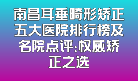 南昌耳垂畸形矫正五大医院排行榜及名院点评：权威矫正之选
