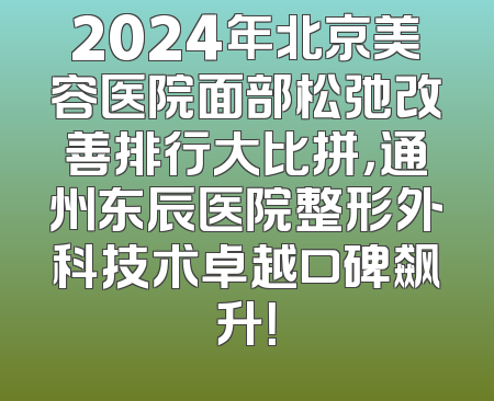 2024年北京美容医院面部松弛改善排行大比拼，通州东辰医院整形外科技术卓越口碑飙升！