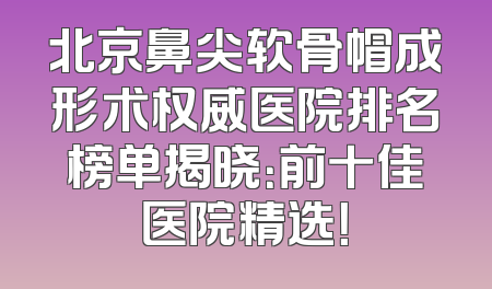 北京鼻尖软骨帽成形术权威医院排名榜单揭晓：前十佳医院精选！