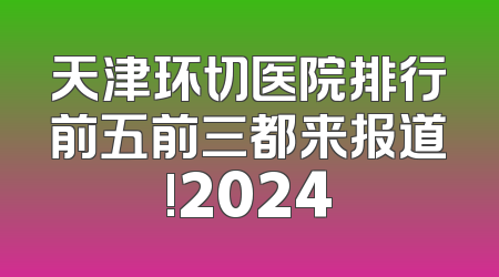 天津环切医院排行前五前三都来报道!2024