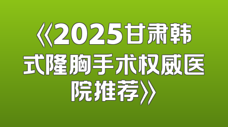 《2025甘肃韩式隆胸手术权威医院推荐》