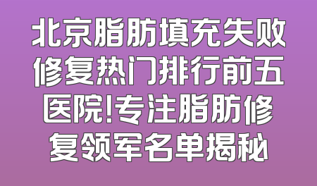 北京脂肪填充失败修复热门排行前五医院！专注脂肪修复领军名单揭秘
