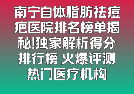 南宁自体脂肪祛痘疤医院排名榜单揭秘！独家解析得分排行榜 火爆评测热门医疗机构
