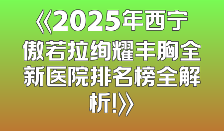《2025年西宁傲若拉绚耀丰胸全新医院排名榜全解析！》