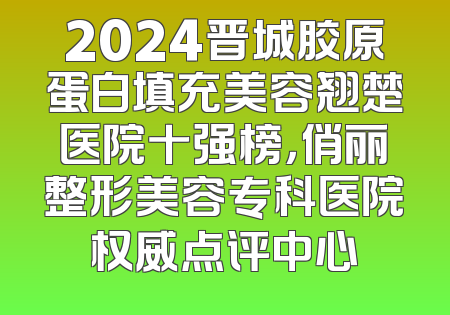 2024晋城胶原蛋白填充美容翘楚医院十强榜，俏丽整形美容专科医院权威点评中心