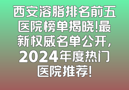 西安溶脂排名前五医院榜单揭晓！最新权威名单公开，2024年度热门医院推荐！