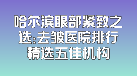 哈尔滨眼部紧致之选：去皱医院排行精选五佳机构