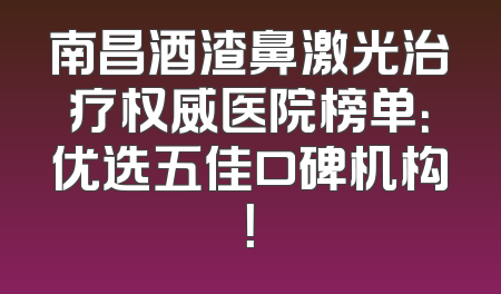南昌酒渣鼻激光治疗权威医院榜单：优选五佳口碑机构！