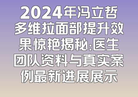 2024年冯立哲多维拉面部提升效果惊艳揭秘：医生团队资料与真实案例最新进展展示