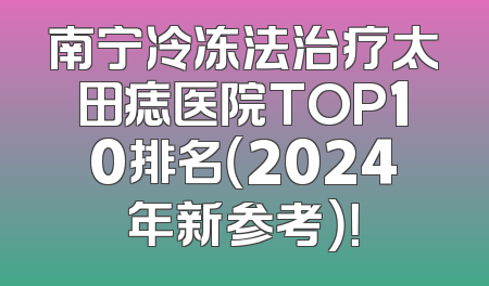 南宁冷冻法治疗太田痣医院TOP10排名（2024年新参考）！