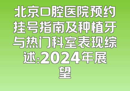 北京口腔医院预约挂号指南及种植牙与热门科室表现综述：2024年展望