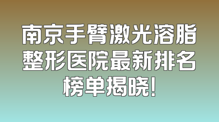 南京手臂激光溶脂整形医院最新排名榜单揭晓！