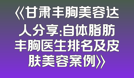 《甘肃丰胸美容达人分享：自体脂肪丰胸医生排名及皮肤美容案例》