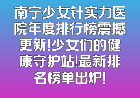 南宁少女针实力医院年度排行榜震撼更新！少女们的健康守护站！最新排名榜单出炉！