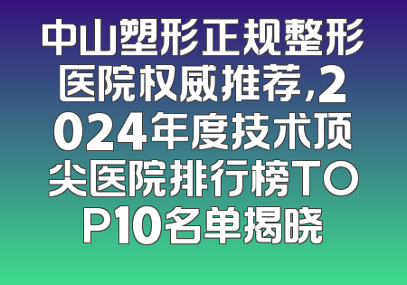 中山塑形正规整形医院权威推荐，2024年度技术顶尖医院排行榜TOP10名单揭晓