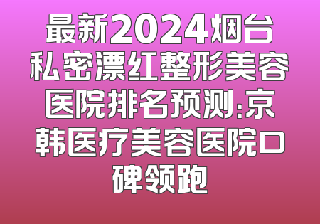 最新2024烟台私密漂红整形美容医院排名预测：京韩医疗美容医院口碑领跑