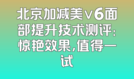 北京加减美v6面部提升技术测评：惊艳效果，值得一试