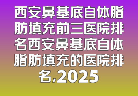 西安鼻基底自体脂肪填充前三医院排名西安鼻基底自体脂肪填充的医院排名，2025