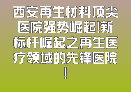 西安再生材料顶尖医院强势崛起！新标杆崛起之再生医疗领域的先锋医院！