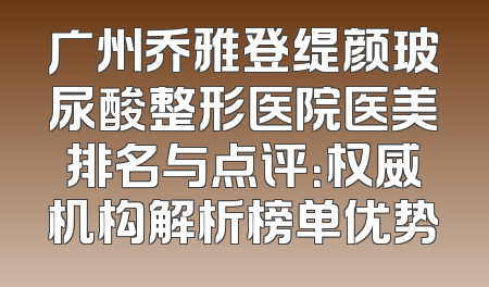 广州乔雅登缇颜玻尿酸整形医院医美排名与点评：权威机构解析榜单优势