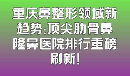 重庆鼻整形领域新趋势：顶尖肋骨鼻隆鼻医院排行重磅刷新！