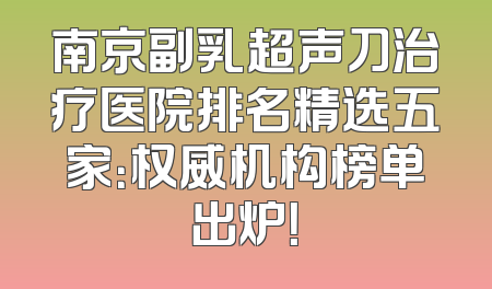 南京副乳超声刀治疗医院排名精选五家：权威机构榜单出炉！