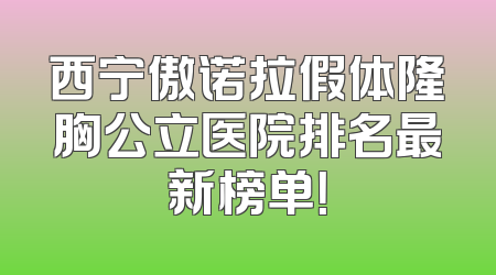 西宁傲诺拉假体隆胸公立医院排名最新榜单！